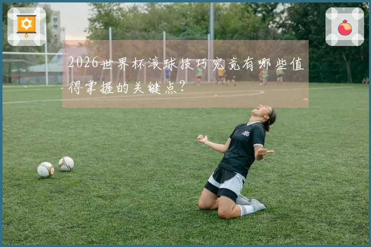 2026世界杯滚球技巧究竟有哪些值得掌握的关键点？