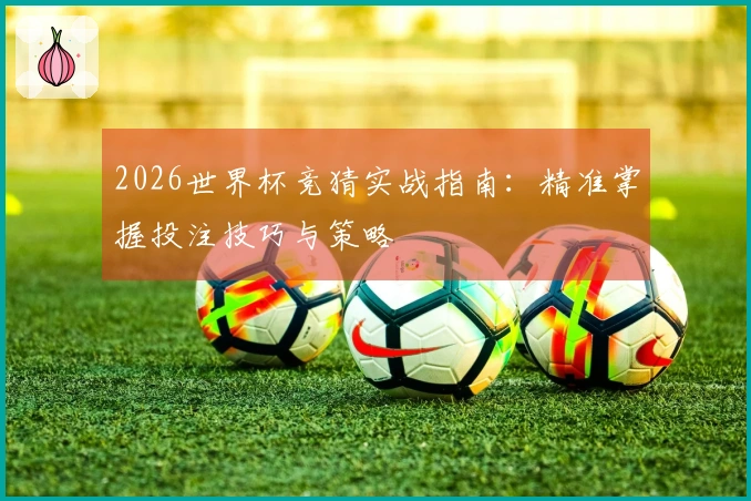 2026世界杯竞猜实战指南：精准掌握投注技巧与策略